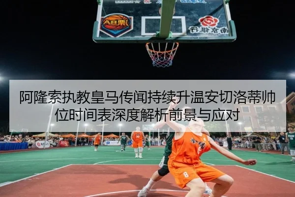 阿隆索执教皇马传闻持续升温安切洛蒂帅位时间表深度解析前景与应对